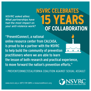 PreventConnect, a national online resource center from CALCASA, is proud to be a partner with the NSVRC, to help build hte community of prevention practitioners where we are able to learn the lesson from both research and practical experience, to move forward the nation's prevention efforts.