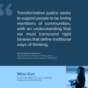 Mimi Kim EXECUTIVE DIRECTOR AND FOUNDER, CREATIVE INTERVENTIONS “Transformative justice seeks to support people to be loving members of communities, with an understanding that we must transcend rigid binaries that define traditional ways of thinking.